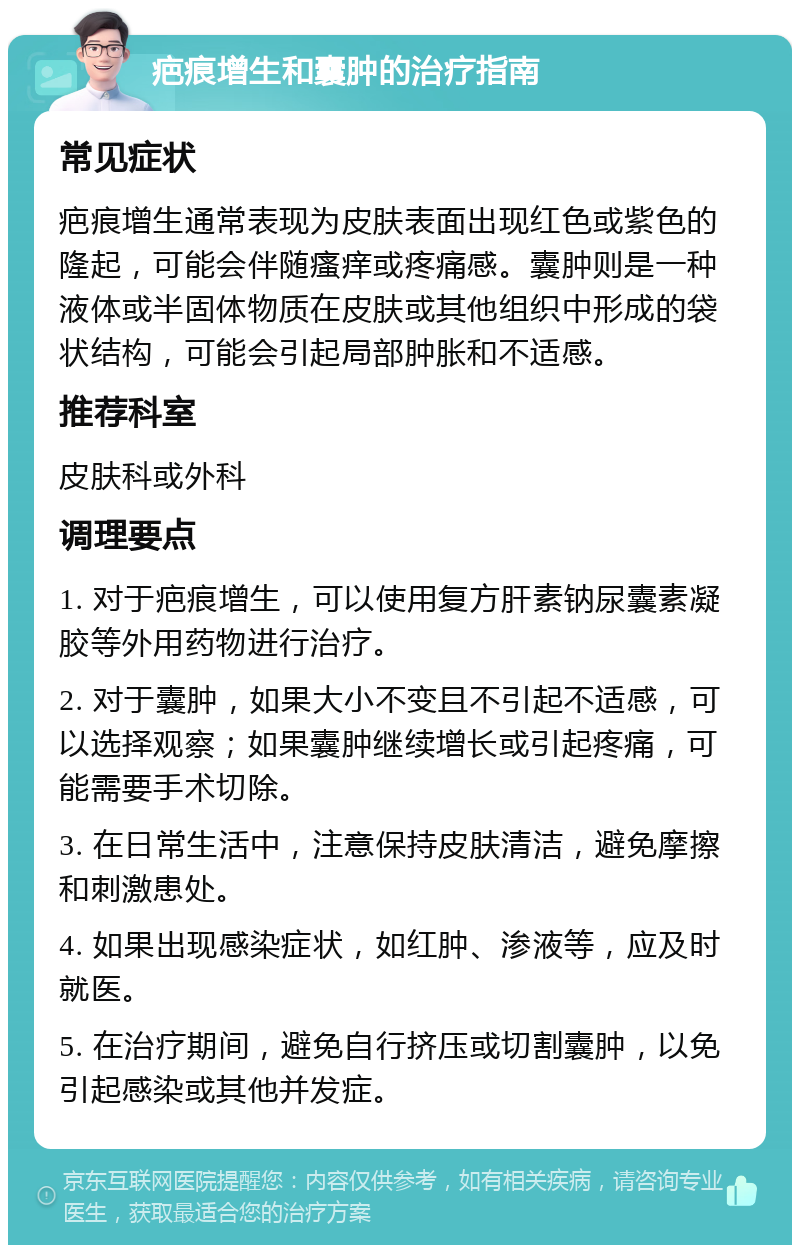 疤痕增生和囊肿的治疗指南 常见症状 疤痕增生通常表现为皮肤表面出现红色或紫色的隆起，可能会伴随瘙痒或疼痛感。囊肿则是一种液体或半固体物质在皮肤或其他组织中形成的袋状结构，可能会引起局部肿胀和不适感。 推荐科室 皮肤科或外科 调理要点 1. 对于疤痕增生，可以使用复方肝素钠尿囊素凝胶等外用药物进行治疗。 2. 对于囊肿，如果大小不变且不引起不适感，可以选择观察；如果囊肿继续增长或引起疼痛，可能需要手术切除。 3. 在日常生活中，注意保持皮肤清洁，避免摩擦和刺激患处。 4. 如果出现感染症状，如红肿、渗液等，应及时就医。 5. 在治疗期间，避免自行挤压或切割囊肿，以免引起感染或其他并发症。