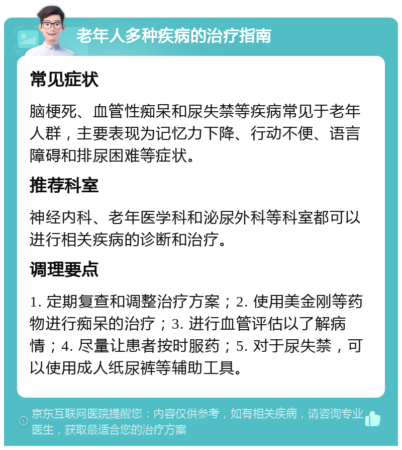 老年人多种疾病的治疗指南 常见症状 脑梗死、血管性痴呆和尿失禁等疾病常见于老年人群，主要表现为记忆力下降、行动不便、语言障碍和排尿困难等症状。 推荐科室 神经内科、老年医学科和泌尿外科等科室都可以进行相关疾病的诊断和治疗。 调理要点 1. 定期复查和调整治疗方案；2. 使用美金刚等药物进行痴呆的治疗；3. 进行血管评估以了解病情；4. 尽量让患者按时服药；5. 对于尿失禁，可以使用成人纸尿裤等辅助工具。