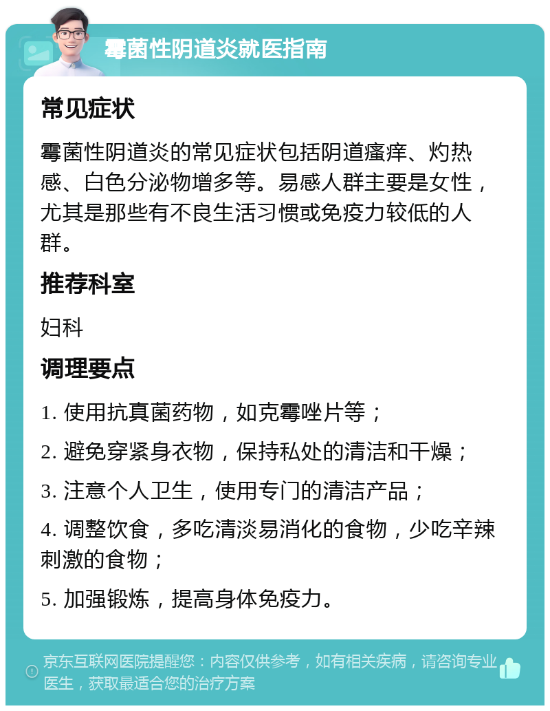 霉菌性阴道炎就医指南 常见症状 霉菌性阴道炎的常见症状包括阴道瘙痒、灼热感、白色分泌物增多等。易感人群主要是女性，尤其是那些有不良生活习惯或免疫力较低的人群。 推荐科室 妇科 调理要点 1. 使用抗真菌药物，如克霉唑片等； 2. 避免穿紧身衣物，保持私处的清洁和干燥； 3. 注意个人卫生，使用专门的清洁产品； 4. 调整饮食，多吃清淡易消化的食物，少吃辛辣刺激的食物； 5. 加强锻炼，提高身体免疫力。