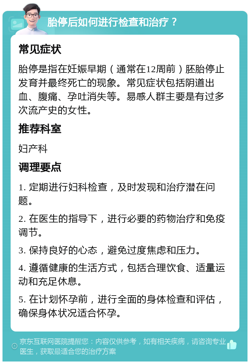 胎停后如何进行检查和治疗？ 常见症状 胎停是指在妊娠早期（通常在12周前）胚胎停止发育并最终死亡的现象。常见症状包括阴道出血、腹痛、孕吐消失等。易感人群主要是有过多次流产史的女性。 推荐科室 妇产科 调理要点 1. 定期进行妇科检查，及时发现和治疗潜在问题。 2. 在医生的指导下，进行必要的药物治疗和免疫调节。 3. 保持良好的心态，避免过度焦虑和压力。 4. 遵循健康的生活方式，包括合理饮食、适量运动和充足休息。 5. 在计划怀孕前，进行全面的身体检查和评估，确保身体状况适合怀孕。