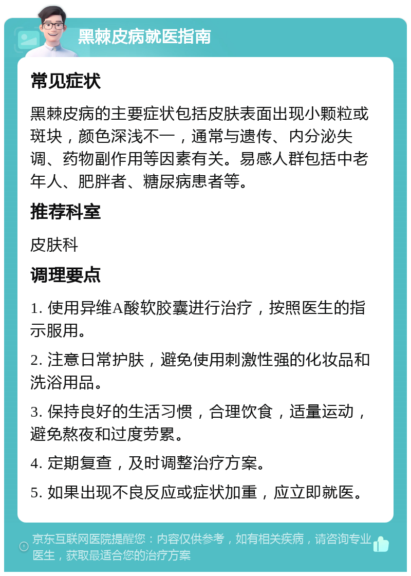 黑棘皮病就医指南 常见症状 黑棘皮病的主要症状包括皮肤表面出现小颗粒或斑块，颜色深浅不一，通常与遗传、内分泌失调、药物副作用等因素有关。易感人群包括中老年人、肥胖者、糖尿病患者等。 推荐科室 皮肤科 调理要点 1. 使用异维A酸软胶囊进行治疗，按照医生的指示服用。 2. 注意日常护肤，避免使用刺激性强的化妆品和洗浴用品。 3. 保持良好的生活习惯，合理饮食，适量运动，避免熬夜和过度劳累。 4. 定期复查，及时调整治疗方案。 5. 如果出现不良反应或症状加重，应立即就医。