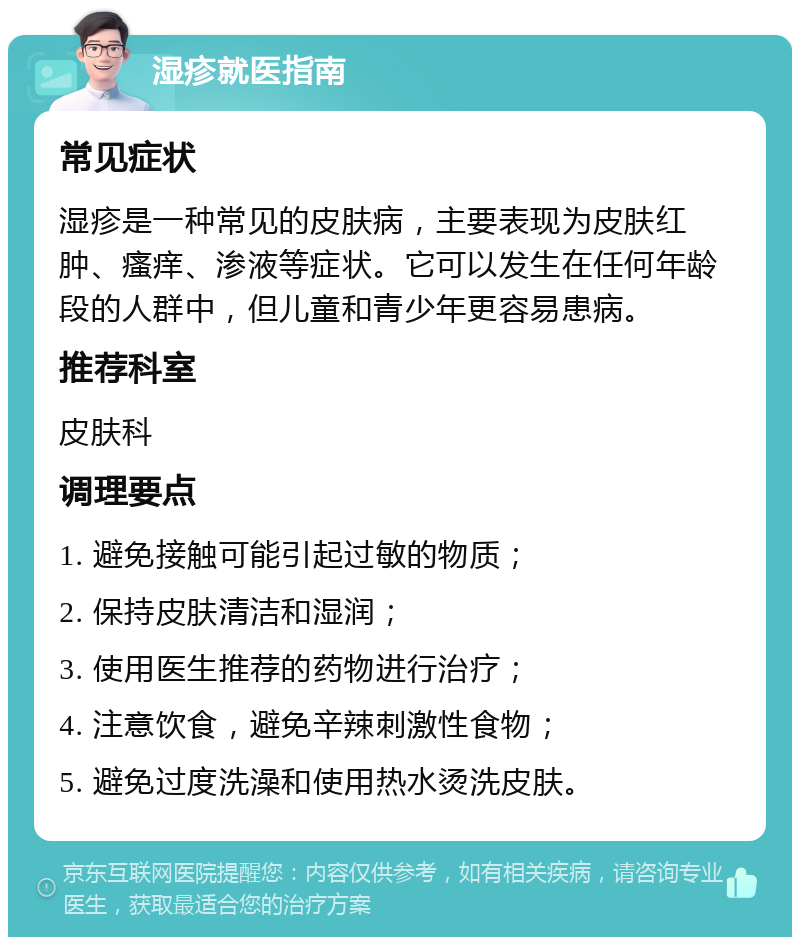 湿疹就医指南 常见症状 湿疹是一种常见的皮肤病，主要表现为皮肤红肿、瘙痒、渗液等症状。它可以发生在任何年龄段的人群中，但儿童和青少年更容易患病。 推荐科室 皮肤科 调理要点 1. 避免接触可能引起过敏的物质； 2. 保持皮肤清洁和湿润； 3. 使用医生推荐的药物进行治疗； 4. 注意饮食，避免辛辣刺激性食物； 5. 避免过度洗澡和使用热水烫洗皮肤。