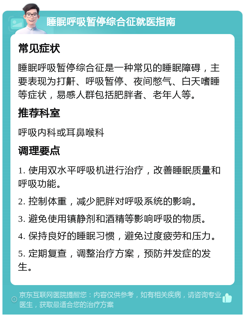 睡眠呼吸暂停综合征就医指南 常见症状 睡眠呼吸暂停综合征是一种常见的睡眠障碍，主要表现为打鼾、呼吸暂停、夜间憋气、白天嗜睡等症状，易感人群包括肥胖者、老年人等。 推荐科室 呼吸内科或耳鼻喉科 调理要点 1. 使用双水平呼吸机进行治疗，改善睡眠质量和呼吸功能。 2. 控制体重，减少肥胖对呼吸系统的影响。 3. 避免使用镇静剂和酒精等影响呼吸的物质。 4. 保持良好的睡眠习惯，避免过度疲劳和压力。 5. 定期复查，调整治疗方案，预防并发症的发生。