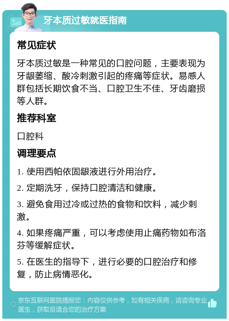 牙本质过敏就医指南 常见症状 牙本质过敏是一种常见的口腔问题，主要表现为牙龈萎缩、酸冷刺激引起的疼痛等症状。易感人群包括长期饮食不当、口腔卫生不佳、牙齿磨损等人群。 推荐科室 口腔科 调理要点 1. 使用西帕依固龈液进行外用治疗。 2. 定期洗牙，保持口腔清洁和健康。 3. 避免食用过冷或过热的食物和饮料，减少刺激。 4. 如果疼痛严重，可以考虑使用止痛药物如布洛芬等缓解症状。 5. 在医生的指导下，进行必要的口腔治疗和修复，防止病情恶化。