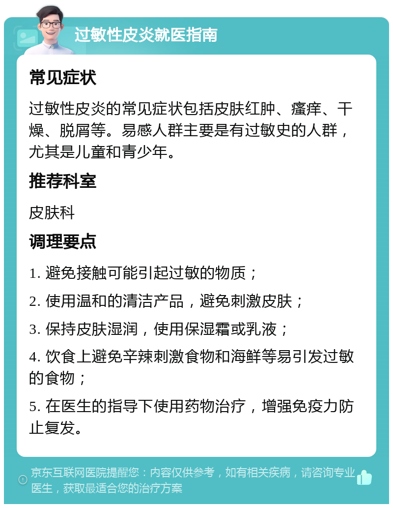 过敏性皮炎就医指南 常见症状 过敏性皮炎的常见症状包括皮肤红肿、瘙痒、干燥、脱屑等。易感人群主要是有过敏史的人群，尤其是儿童和青少年。 推荐科室 皮肤科 调理要点 1. 避免接触可能引起过敏的物质； 2. 使用温和的清洁产品，避免刺激皮肤； 3. 保持皮肤湿润，使用保湿霜或乳液； 4. 饮食上避免辛辣刺激食物和海鲜等易引发过敏的食物； 5. 在医生的指导下使用药物治疗，增强免疫力防止复发。