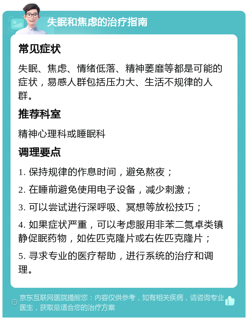 失眠和焦虑的治疗指南 常见症状 失眠、焦虑、情绪低落、精神萎靡等都是可能的症状，易感人群包括压力大、生活不规律的人群。 推荐科室 精神心理科或睡眠科 调理要点 1. 保持规律的作息时间，避免熬夜； 2. 在睡前避免使用电子设备，减少刺激； 3. 可以尝试进行深呼吸、冥想等放松技巧； 4. 如果症状严重，可以考虑服用非苯二氮卓类镇静促眠药物，如佐匹克隆片或右佐匹克隆片； 5. 寻求专业的医疗帮助，进行系统的治疗和调理。