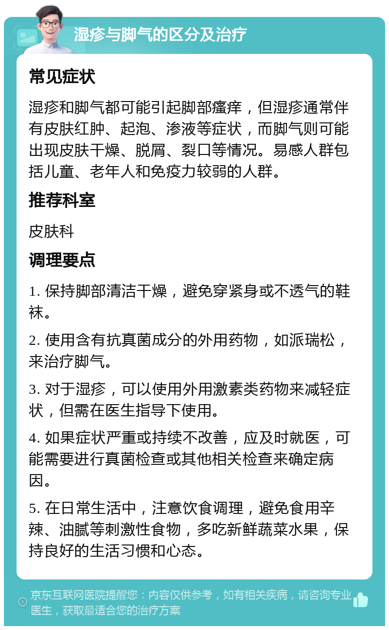 湿疹与脚气的区分及治疗 常见症状 湿疹和脚气都可能引起脚部瘙痒，但湿疹通常伴有皮肤红肿、起泡、渗液等症状，而脚气则可能出现皮肤干燥、脱屑、裂口等情况。易感人群包括儿童、老年人和免疫力较弱的人群。 推荐科室 皮肤科 调理要点 1. 保持脚部清洁干燥，避免穿紧身或不透气的鞋袜。 2. 使用含有抗真菌成分的外用药物，如派瑞松，来治疗脚气。 3. 对于湿疹，可以使用外用激素类药物来减轻症状，但需在医生指导下使用。 4. 如果症状严重或持续不改善，应及时就医，可能需要进行真菌检查或其他相关检查来确定病因。 5. 在日常生活中，注意饮食调理，避免食用辛辣、油腻等刺激性食物，多吃新鲜蔬菜水果，保持良好的生活习惯和心态。