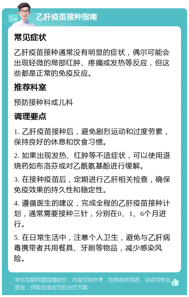 乙肝疫苗接种指南 常见症状 乙肝疫苗接种通常没有明显的症状，偶尔可能会出现轻微的局部红肿、疼痛或发热等反应，但这些都是正常的免疫反应。 推荐科室 预防接种科或儿科 调理要点 1. 乙肝疫苗接种后，避免剧烈运动和过度劳累，保持良好的休息和饮食习惯。 2. 如果出现发热、红肿等不适症状，可以使用退烧药如布洛芬或对乙酰氨基酚进行缓解。 3. 在接种疫苗后，定期进行乙肝相关检查，确保免疫效果的持久性和稳定性。 4. 遵循医生的建议，完成全程的乙肝疫苗接种计划，通常需要接种三针，分别在0、1、6个月进行。 5. 在日常生活中，注意个人卫生，避免与乙肝病毒携带者共用餐具、牙刷等物品，减少感染风险。