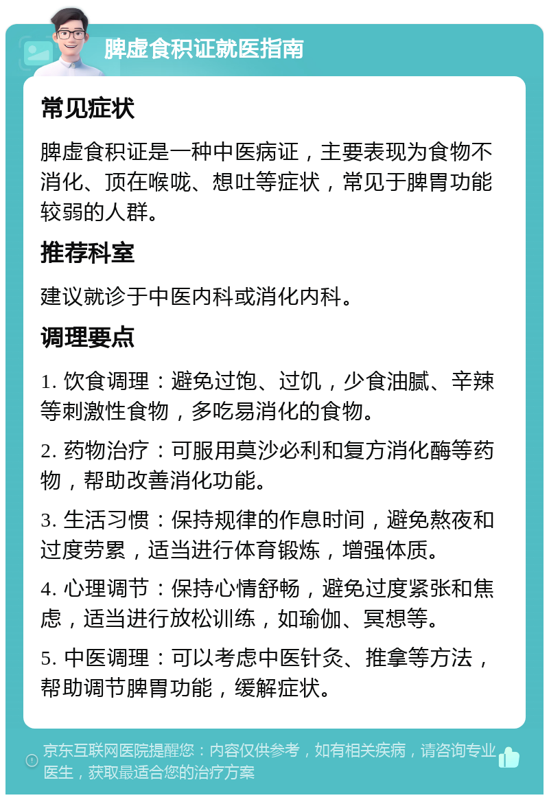 脾虚食积证就医指南 常见症状 脾虚食积证是一种中医病证，主要表现为食物不消化、顶在喉咙、想吐等症状，常见于脾胃功能较弱的人群。 推荐科室 建议就诊于中医内科或消化内科。 调理要点 1. 饮食调理：避免过饱、过饥，少食油腻、辛辣等刺激性食物，多吃易消化的食物。 2. 药物治疗：可服用莫沙必利和复方消化酶等药物，帮助改善消化功能。 3. 生活习惯：保持规律的作息时间，避免熬夜和过度劳累，适当进行体育锻炼，增强体质。 4. 心理调节：保持心情舒畅，避免过度紧张和焦虑，适当进行放松训练，如瑜伽、冥想等。 5. 中医调理：可以考虑中医针灸、推拿等方法，帮助调节脾胃功能，缓解症状。