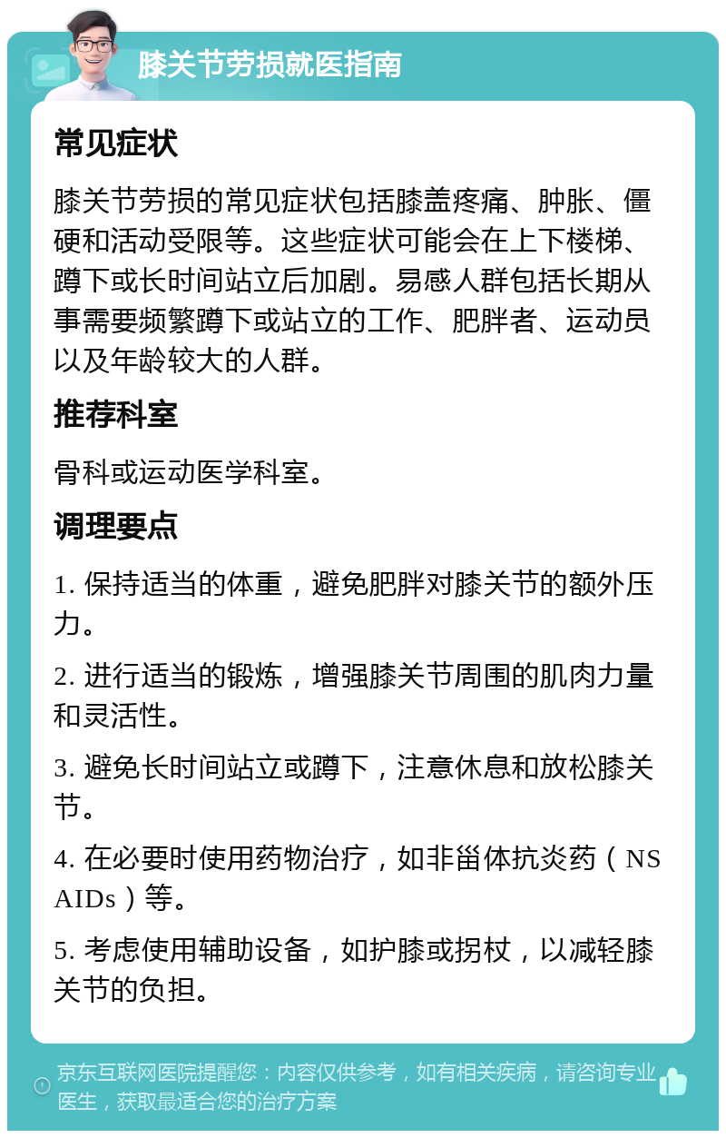 膝关节劳损就医指南 常见症状 膝关节劳损的常见症状包括膝盖疼痛、肿胀、僵硬和活动受限等。这些症状可能会在上下楼梯、蹲下或长时间站立后加剧。易感人群包括长期从事需要频繁蹲下或站立的工作、肥胖者、运动员以及年龄较大的人群。 推荐科室 骨科或运动医学科室。 调理要点 1. 保持适当的体重，避免肥胖对膝关节的额外压力。 2. 进行适当的锻炼，增强膝关节周围的肌肉力量和灵活性。 3. 避免长时间站立或蹲下，注意休息和放松膝关节。 4. 在必要时使用药物治疗，如非甾体抗炎药（NSAIDs）等。 5. 考虑使用辅助设备，如护膝或拐杖，以减轻膝关节的负担。