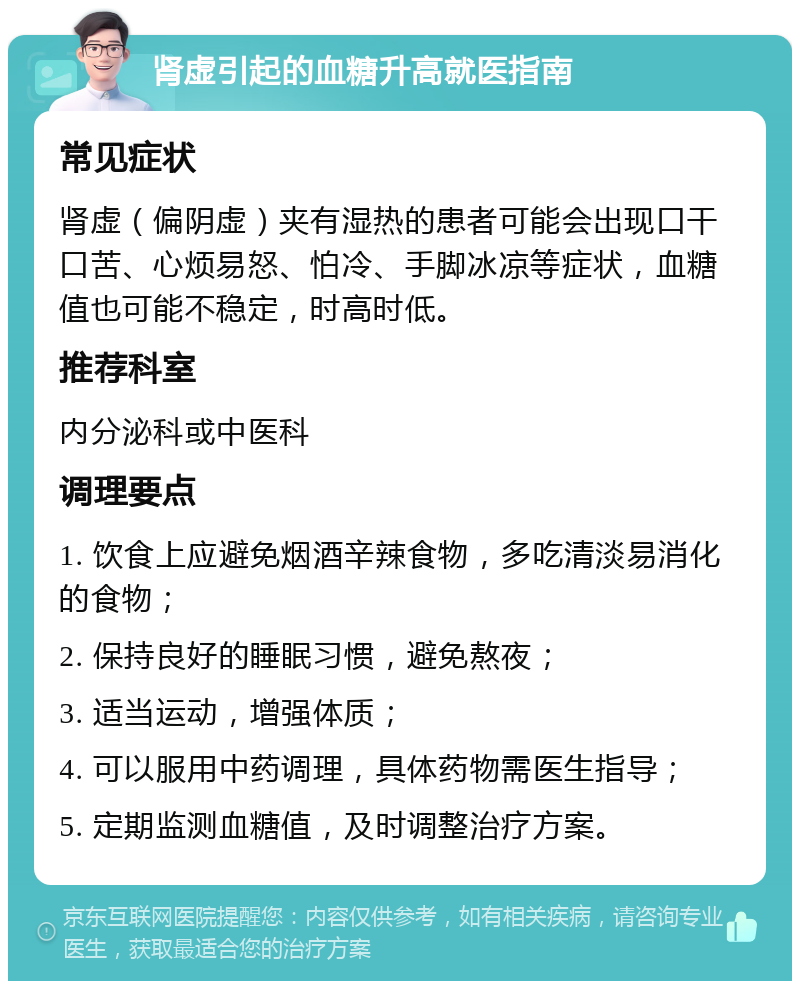 肾虚引起的血糖升高就医指南 常见症状 肾虚（偏阴虚）夹有湿热的患者可能会出现口干口苦、心烦易怒、怕冷、手脚冰凉等症状，血糖值也可能不稳定，时高时低。 推荐科室 内分泌科或中医科 调理要点 1. 饮食上应避免烟酒辛辣食物，多吃清淡易消化的食物； 2. 保持良好的睡眠习惯，避免熬夜； 3. 适当运动，增强体质； 4. 可以服用中药调理，具体药物需医生指导； 5. 定期监测血糖值，及时调整治疗方案。