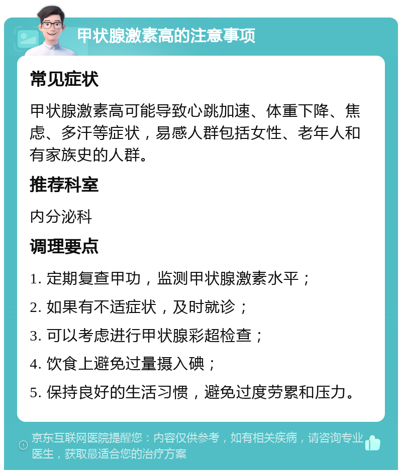 甲状腺激素高的注意事项 常见症状 甲状腺激素高可能导致心跳加速、体重下降、焦虑、多汗等症状，易感人群包括女性、老年人和有家族史的人群。 推荐科室 内分泌科 调理要点 1. 定期复查甲功，监测甲状腺激素水平； 2. 如果有不适症状，及时就诊； 3. 可以考虑进行甲状腺彩超检查； 4. 饮食上避免过量摄入碘； 5. 保持良好的生活习惯，避免过度劳累和压力。