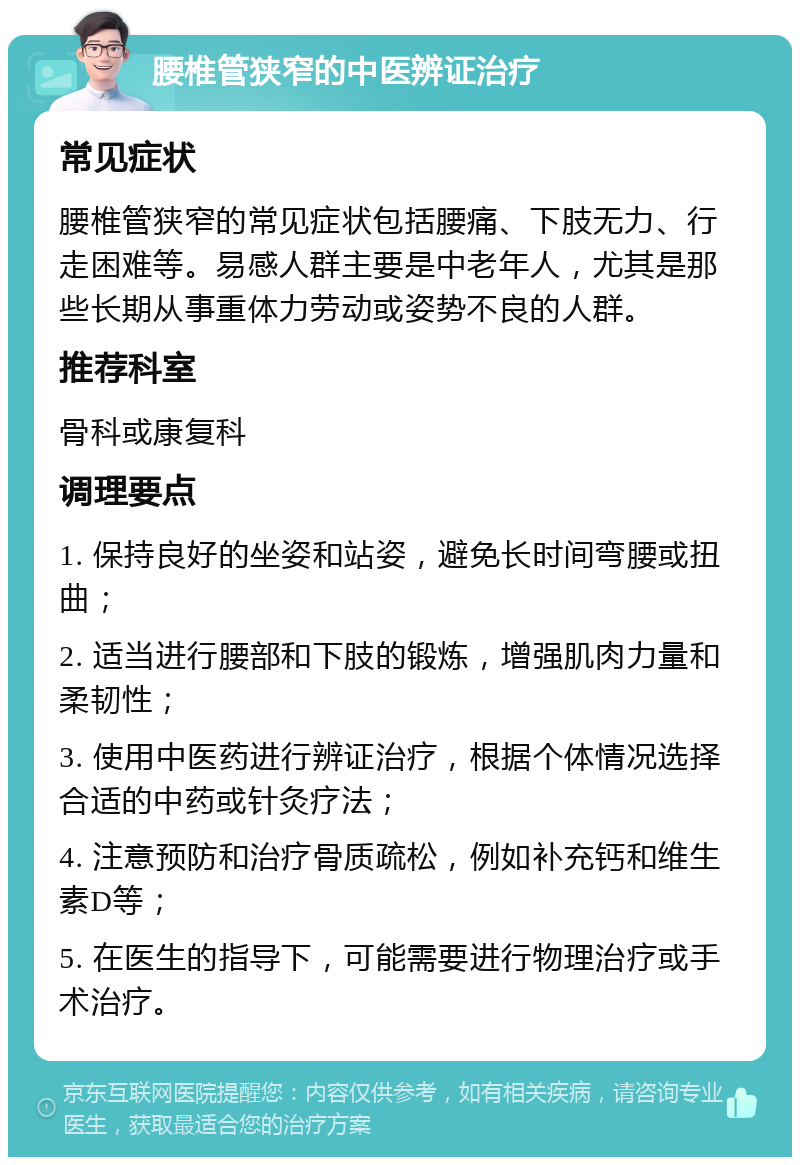 腰椎管狭窄的中医辨证治疗 常见症状 腰椎管狭窄的常见症状包括腰痛、下肢无力、行走困难等。易感人群主要是中老年人，尤其是那些长期从事重体力劳动或姿势不良的人群。 推荐科室 骨科或康复科 调理要点 1. 保持良好的坐姿和站姿，避免长时间弯腰或扭曲； 2. 适当进行腰部和下肢的锻炼，增强肌肉力量和柔韧性； 3. 使用中医药进行辨证治疗，根据个体情况选择合适的中药或针灸疗法； 4. 注意预防和治疗骨质疏松，例如补充钙和维生素D等； 5. 在医生的指导下，可能需要进行物理治疗或手术治疗。