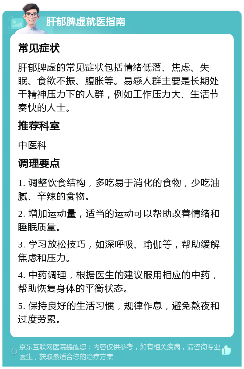 肝郁脾虚就医指南 常见症状 肝郁脾虚的常见症状包括情绪低落、焦虑、失眠、食欲不振、腹胀等。易感人群主要是长期处于精神压力下的人群，例如工作压力大、生活节奏快的人士。 推荐科室 中医科 调理要点 1. 调整饮食结构，多吃易于消化的食物，少吃油腻、辛辣的食物。 2. 增加运动量，适当的运动可以帮助改善情绪和睡眠质量。 3. 学习放松技巧，如深呼吸、瑜伽等，帮助缓解焦虑和压力。 4. 中药调理，根据医生的建议服用相应的中药，帮助恢复身体的平衡状态。 5. 保持良好的生活习惯，规律作息，避免熬夜和过度劳累。