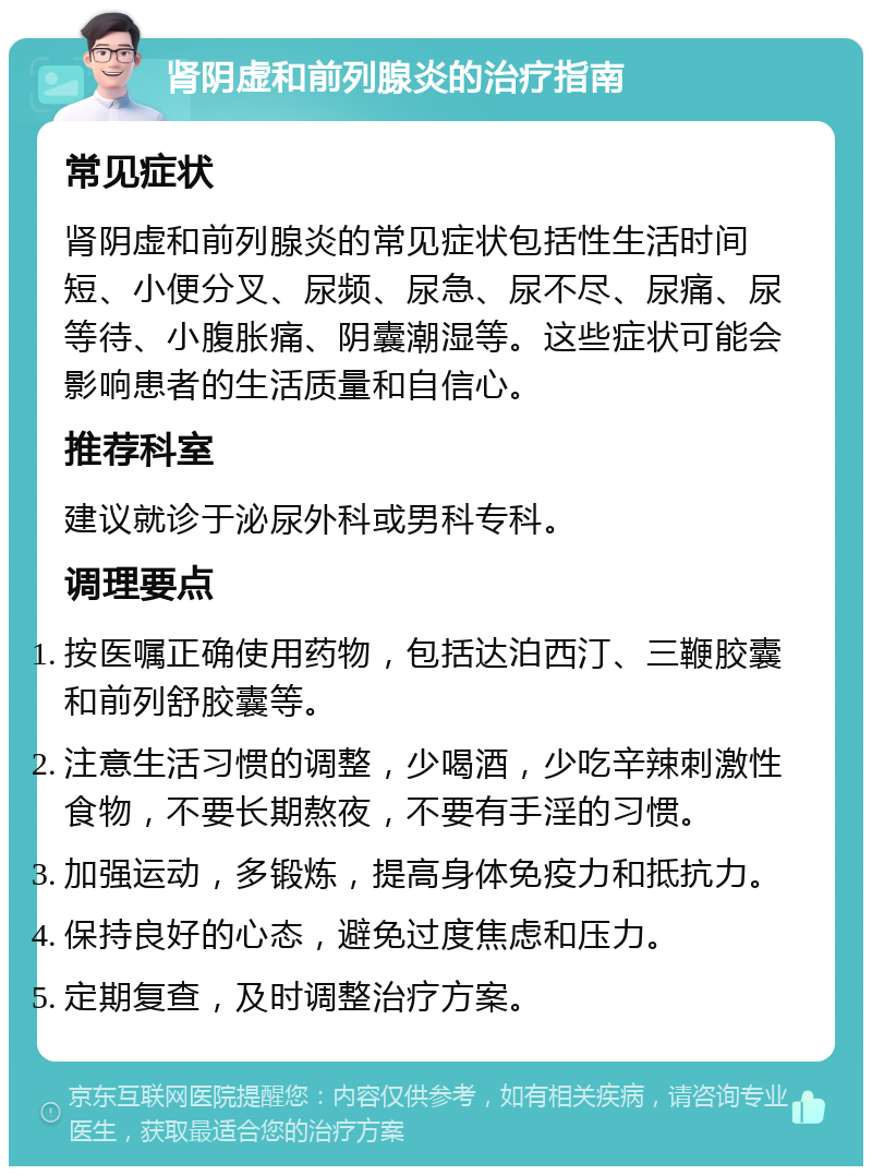 肾阴虚和前列腺炎的治疗指南 常见症状 肾阴虚和前列腺炎的常见症状包括性生活时间短、小便分叉、尿频、尿急、尿不尽、尿痛、尿等待、小腹胀痛、阴囊潮湿等。这些症状可能会影响患者的生活质量和自信心。 推荐科室 建议就诊于泌尿外科或男科专科。 调理要点 按医嘱正确使用药物，包括达泊西汀、三鞭胶囊和前列舒胶囊等。 注意生活习惯的调整，少喝酒，少吃辛辣刺激性食物，不要长期熬夜，不要有手淫的习惯。 加强运动，多锻炼，提高身体免疫力和抵抗力。 保持良好的心态，避免过度焦虑和压力。 定期复查，及时调整治疗方案。