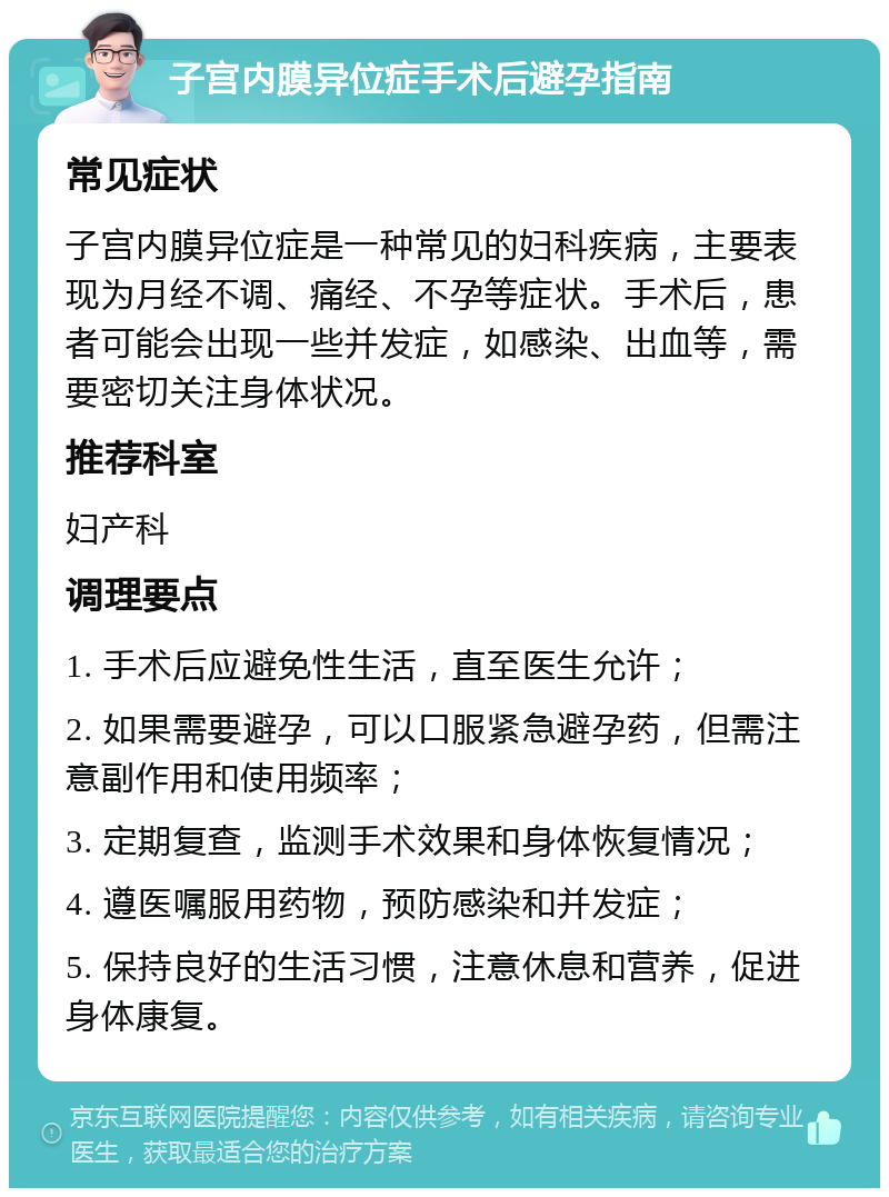 子宫内膜异位症手术后避孕指南 常见症状 子宫内膜异位症是一种常见的妇科疾病，主要表现为月经不调、痛经、不孕等症状。手术后，患者可能会出现一些并发症，如感染、出血等，需要密切关注身体状况。 推荐科室 妇产科 调理要点 1. 手术后应避免性生活，直至医生允许； 2. 如果需要避孕，可以口服紧急避孕药，但需注意副作用和使用频率； 3. 定期复查，监测手术效果和身体恢复情况； 4. 遵医嘱服用药物，预防感染和并发症； 5. 保持良好的生活习惯，注意休息和营养，促进身体康复。