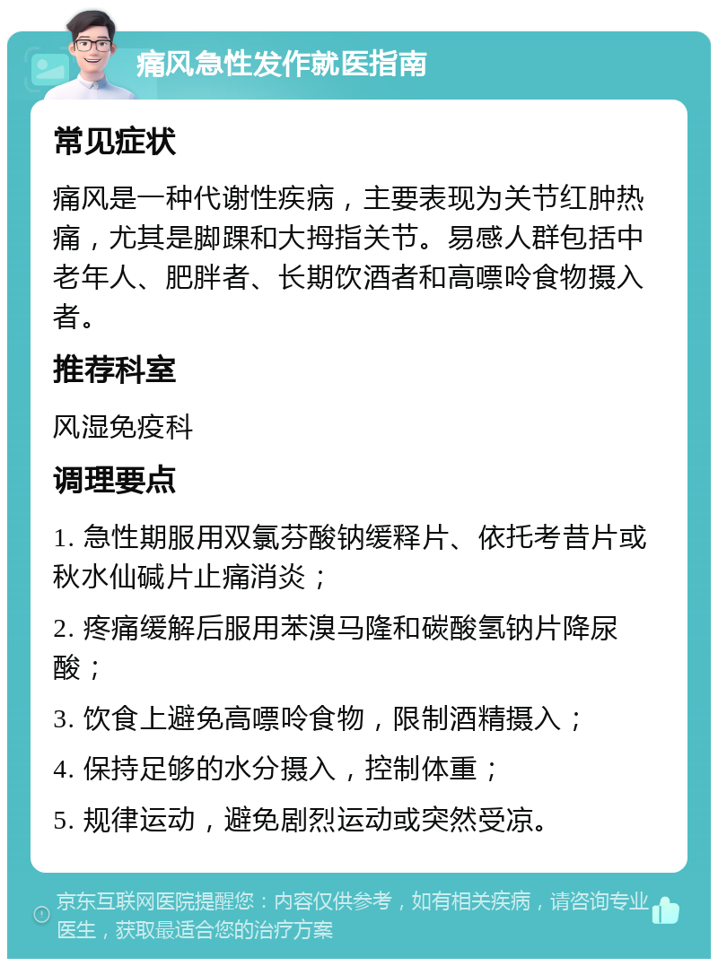 痛风急性发作就医指南 常见症状 痛风是一种代谢性疾病，主要表现为关节红肿热痛，尤其是脚踝和大拇指关节。易感人群包括中老年人、肥胖者、长期饮酒者和高嘌呤食物摄入者。 推荐科室 风湿免疫科 调理要点 1. 急性期服用双氯芬酸钠缓释片、依托考昔片或秋水仙碱片止痛消炎； 2. 疼痛缓解后服用苯溴马隆和碳酸氢钠片降尿酸； 3. 饮食上避免高嘌呤食物，限制酒精摄入； 4. 保持足够的水分摄入，控制体重； 5. 规律运动，避免剧烈运动或突然受凉。