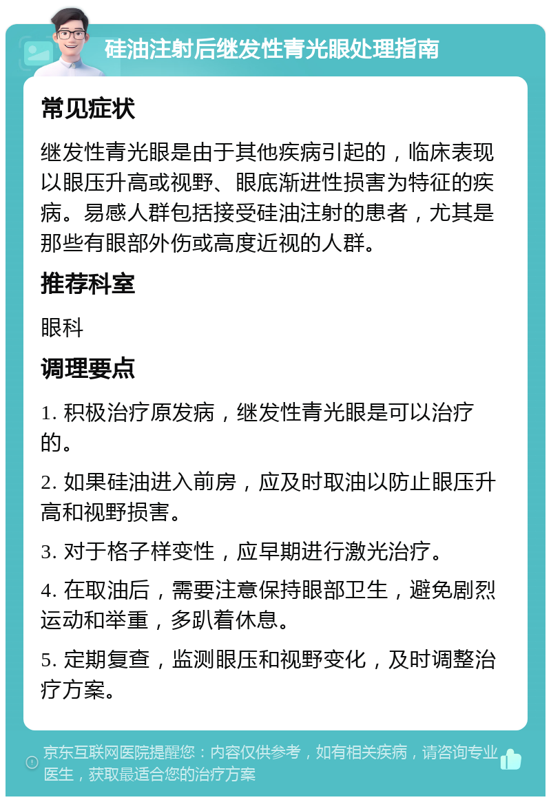 硅油注射后继发性青光眼处理指南 常见症状 继发性青光眼是由于其他疾病引起的，临床表现以眼压升高或视野、眼底渐进性损害为特征的疾病。易感人群包括接受硅油注射的患者，尤其是那些有眼部外伤或高度近视的人群。 推荐科室 眼科 调理要点 1. 积极治疗原发病，继发性青光眼是可以治疗的。 2. 如果硅油进入前房，应及时取油以防止眼压升高和视野损害。 3. 对于格子样变性，应早期进行激光治疗。 4. 在取油后，需要注意保持眼部卫生，避免剧烈运动和举重，多趴着休息。 5. 定期复查，监测眼压和视野变化，及时调整治疗方案。