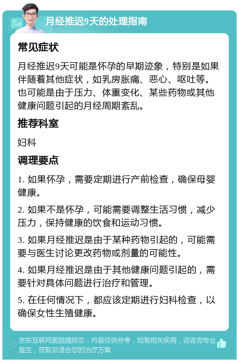 月经推迟9天的处理指南 常见症状 月经推迟9天可能是怀孕的早期迹象，特别是如果伴随着其他症状，如乳房胀痛、恶心、呕吐等。也可能是由于压力、体重变化、某些药物或其他健康问题引起的月经周期紊乱。 推荐科室 妇科 调理要点 1. 如果怀孕，需要定期进行产前检查，确保母婴健康。 2. 如果不是怀孕，可能需要调整生活习惯，减少压力，保持健康的饮食和运动习惯。 3. 如果月经推迟是由于某种药物引起的，可能需要与医生讨论更改药物或剂量的可能性。 4. 如果月经推迟是由于其他健康问题引起的，需要针对具体问题进行治疗和管理。 5. 在任何情况下，都应该定期进行妇科检查，以确保女性生殖健康。