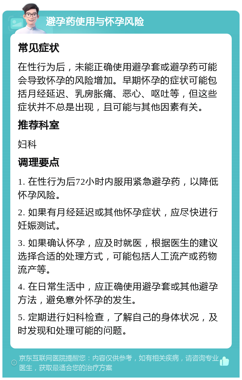 避孕药使用与怀孕风险 常见症状 在性行为后，未能正确使用避孕套或避孕药可能会导致怀孕的风险增加。早期怀孕的症状可能包括月经延迟、乳房胀痛、恶心、呕吐等，但这些症状并不总是出现，且可能与其他因素有关。 推荐科室 妇科 调理要点 1. 在性行为后72小时内服用紧急避孕药，以降低怀孕风险。 2. 如果有月经延迟或其他怀孕症状，应尽快进行妊娠测试。 3. 如果确认怀孕，应及时就医，根据医生的建议选择合适的处理方式，可能包括人工流产或药物流产等。 4. 在日常生活中，应正确使用避孕套或其他避孕方法，避免意外怀孕的发生。 5. 定期进行妇科检查，了解自己的身体状况，及时发现和处理可能的问题。