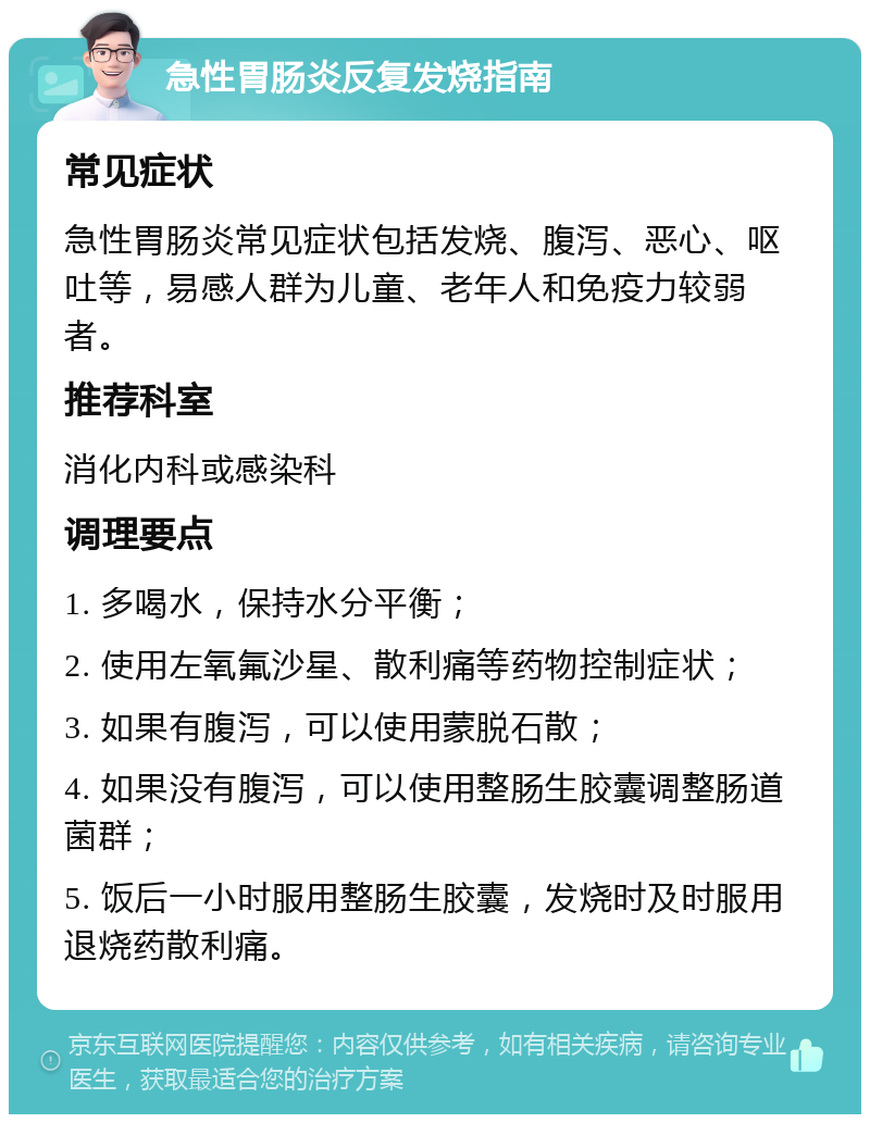 急性胃肠炎反复发烧指南 常见症状 急性胃肠炎常见症状包括发烧、腹泻、恶心、呕吐等，易感人群为儿童、老年人和免疫力较弱者。 推荐科室 消化内科或感染科 调理要点 1. 多喝水，保持水分平衡； 2. 使用左氧氟沙星、散利痛等药物控制症状； 3. 如果有腹泻，可以使用蒙脱石散； 4. 如果没有腹泻，可以使用整肠生胶囊调整肠道菌群； 5. 饭后一小时服用整肠生胶囊，发烧时及时服用退烧药散利痛。