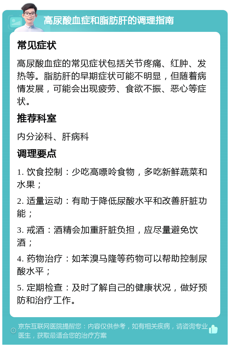 高尿酸血症和脂肪肝的调理指南 常见症状 高尿酸血症的常见症状包括关节疼痛、红肿、发热等。脂肪肝的早期症状可能不明显，但随着病情发展，可能会出现疲劳、食欲不振、恶心等症状。 推荐科室 内分泌科、肝病科 调理要点 1. 饮食控制：少吃高嘌呤食物，多吃新鲜蔬菜和水果； 2. 适量运动：有助于降低尿酸水平和改善肝脏功能； 3. 戒酒：酒精会加重肝脏负担，应尽量避免饮酒； 4. 药物治疗：如苯溴马隆等药物可以帮助控制尿酸水平； 5. 定期检查：及时了解自己的健康状况，做好预防和治疗工作。