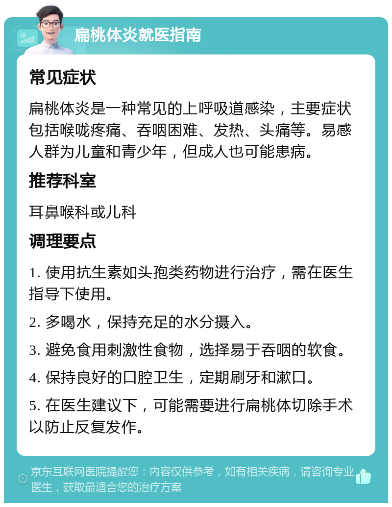 扁桃体炎就医指南 常见症状 扁桃体炎是一种常见的上呼吸道感染，主要症状包括喉咙疼痛、吞咽困难、发热、头痛等。易感人群为儿童和青少年，但成人也可能患病。 推荐科室 耳鼻喉科或儿科 调理要点 1. 使用抗生素如头孢类药物进行治疗，需在医生指导下使用。 2. 多喝水，保持充足的水分摄入。 3. 避免食用刺激性食物，选择易于吞咽的软食。 4. 保持良好的口腔卫生，定期刷牙和漱口。 5. 在医生建议下，可能需要进行扁桃体切除手术以防止反复发作。