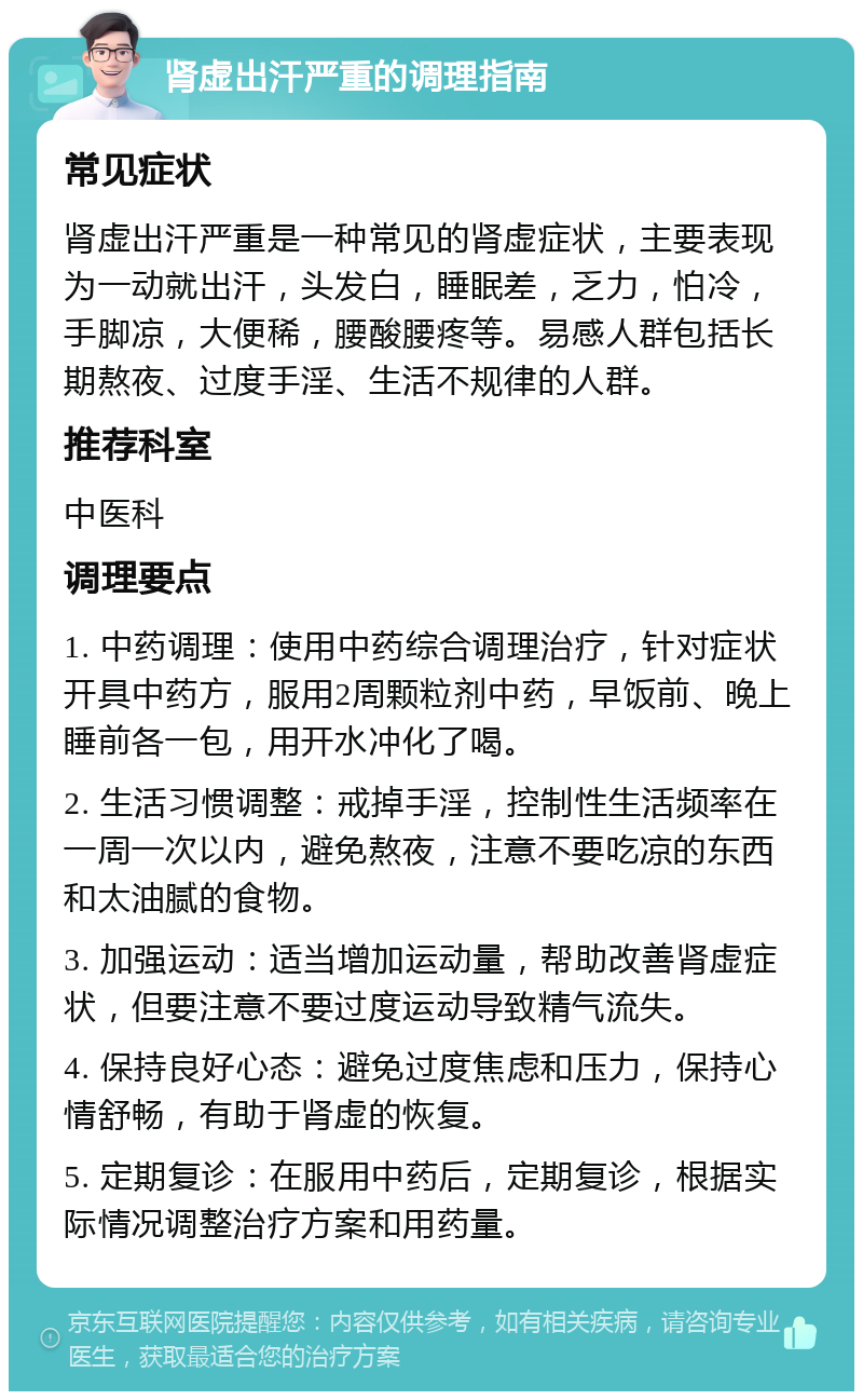 肾虚出汗严重的调理指南 常见症状 肾虚出汗严重是一种常见的肾虚症状，主要表现为一动就出汗，头发白，睡眠差，乏力，怕冷，手脚凉，大便稀，腰酸腰疼等。易感人群包括长期熬夜、过度手淫、生活不规律的人群。 推荐科室 中医科 调理要点 1. 中药调理：使用中药综合调理治疗，针对症状开具中药方，服用2周颗粒剂中药，早饭前、晚上睡前各一包，用开水冲化了喝。 2. 生活习惯调整：戒掉手淫，控制性生活频率在一周一次以内，避免熬夜，注意不要吃凉的东西和太油腻的食物。 3. 加强运动：适当增加运动量，帮助改善肾虚症状，但要注意不要过度运动导致精气流失。 4. 保持良好心态：避免过度焦虑和压力，保持心情舒畅，有助于肾虚的恢复。 5. 定期复诊：在服用中药后，定期复诊，根据实际情况调整治疗方案和用药量。