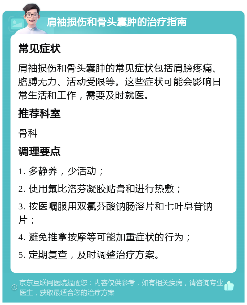 肩袖损伤和骨头囊肿的治疗指南 常见症状 肩袖损伤和骨头囊肿的常见症状包括肩膀疼痛、胳膊无力、活动受限等。这些症状可能会影响日常生活和工作，需要及时就医。 推荐科室 骨科 调理要点 1. 多静养，少活动； 2. 使用氟比洛芬凝胶贴膏和进行热敷； 3. 按医嘱服用双氯芬酸钠肠溶片和七叶皂苷钠片； 4. 避免推拿按摩等可能加重症状的行为； 5. 定期复查，及时调整治疗方案。