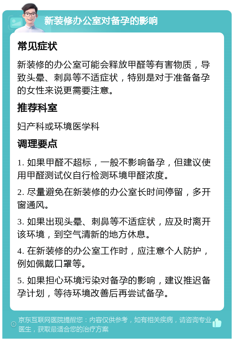 新装修办公室对备孕的影响 常见症状 新装修的办公室可能会释放甲醛等有害物质，导致头晕、刺鼻等不适症状，特别是对于准备备孕的女性来说更需要注意。 推荐科室 妇产科或环境医学科 调理要点 1. 如果甲醛不超标，一般不影响备孕，但建议使用甲醛测试仪自行检测环境甲醛浓度。 2. 尽量避免在新装修的办公室长时间停留，多开窗通风。 3. 如果出现头晕、刺鼻等不适症状，应及时离开该环境，到空气清新的地方休息。 4. 在新装修的办公室工作时，应注意个人防护，例如佩戴口罩等。 5. 如果担心环境污染对备孕的影响，建议推迟备孕计划，等待环境改善后再尝试备孕。