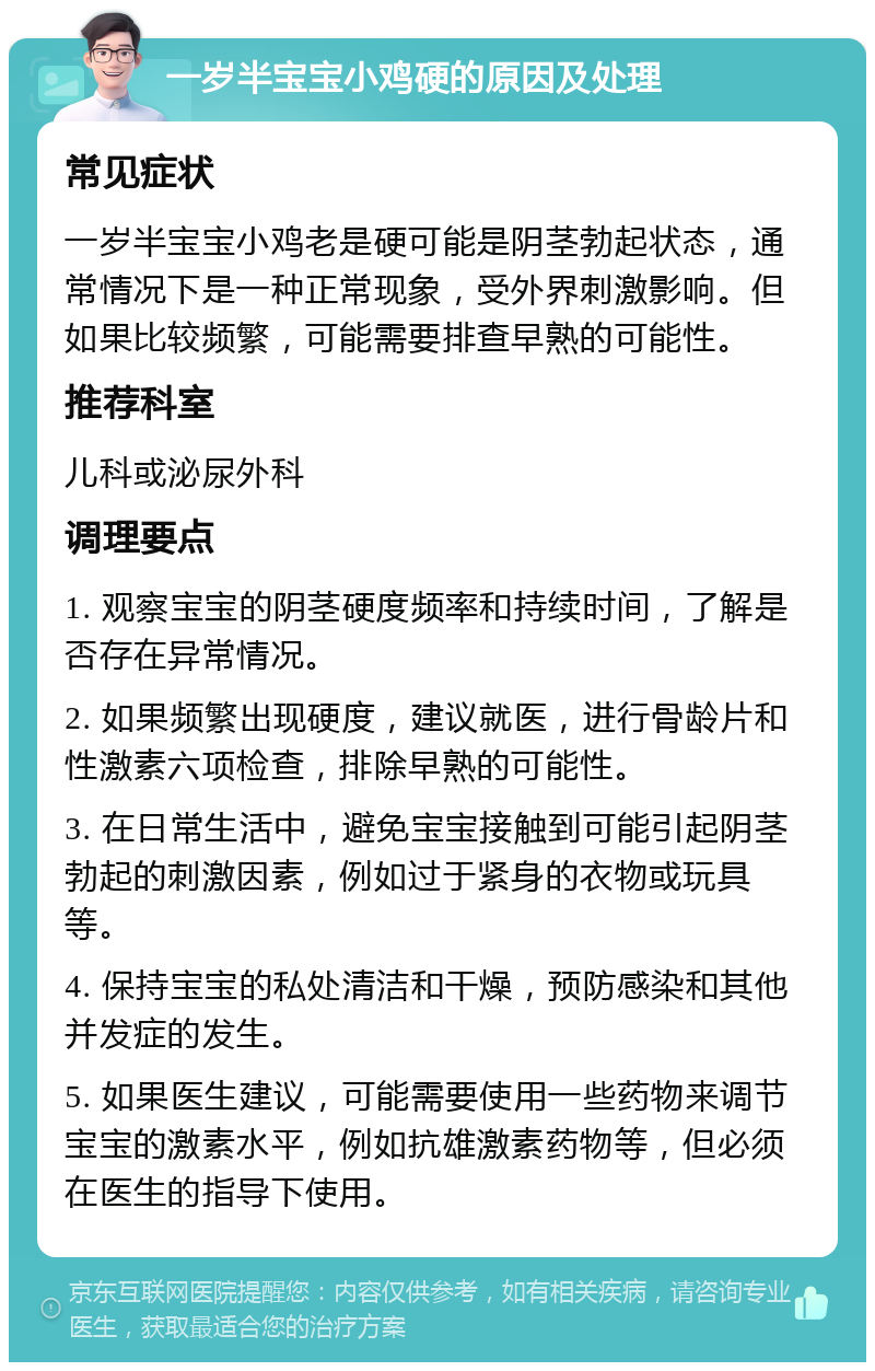 一岁半宝宝小鸡硬的原因及处理 常见症状 一岁半宝宝小鸡老是硬可能是阴茎勃起状态，通常情况下是一种正常现象，受外界刺激影响。但如果比较频繁，可能需要排查早熟的可能性。 推荐科室 儿科或泌尿外科 调理要点 1. 观察宝宝的阴茎硬度频率和持续时间，了解是否存在异常情况。 2. 如果频繁出现硬度，建议就医，进行骨龄片和性激素六项检查，排除早熟的可能性。 3. 在日常生活中，避免宝宝接触到可能引起阴茎勃起的刺激因素，例如过于紧身的衣物或玩具等。 4. 保持宝宝的私处清洁和干燥，预防感染和其他并发症的发生。 5. 如果医生建议，可能需要使用一些药物来调节宝宝的激素水平，例如抗雄激素药物等，但必须在医生的指导下使用。