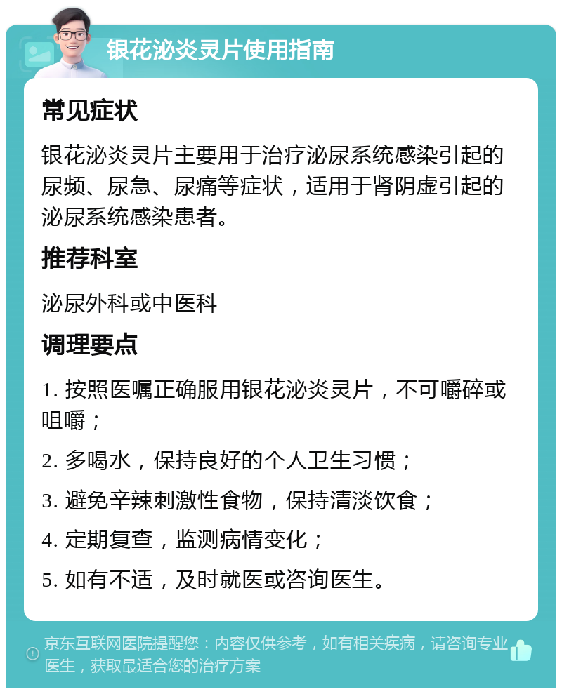 银花泌炎灵片使用指南 常见症状 银花泌炎灵片主要用于治疗泌尿系统感染引起的尿频、尿急、尿痛等症状，适用于肾阴虚引起的泌尿系统感染患者。 推荐科室 泌尿外科或中医科 调理要点 1. 按照医嘱正确服用银花泌炎灵片，不可嚼碎或咀嚼； 2. 多喝水，保持良好的个人卫生习惯； 3. 避免辛辣刺激性食物，保持清淡饮食； 4. 定期复查，监测病情变化； 5. 如有不适，及时就医或咨询医生。