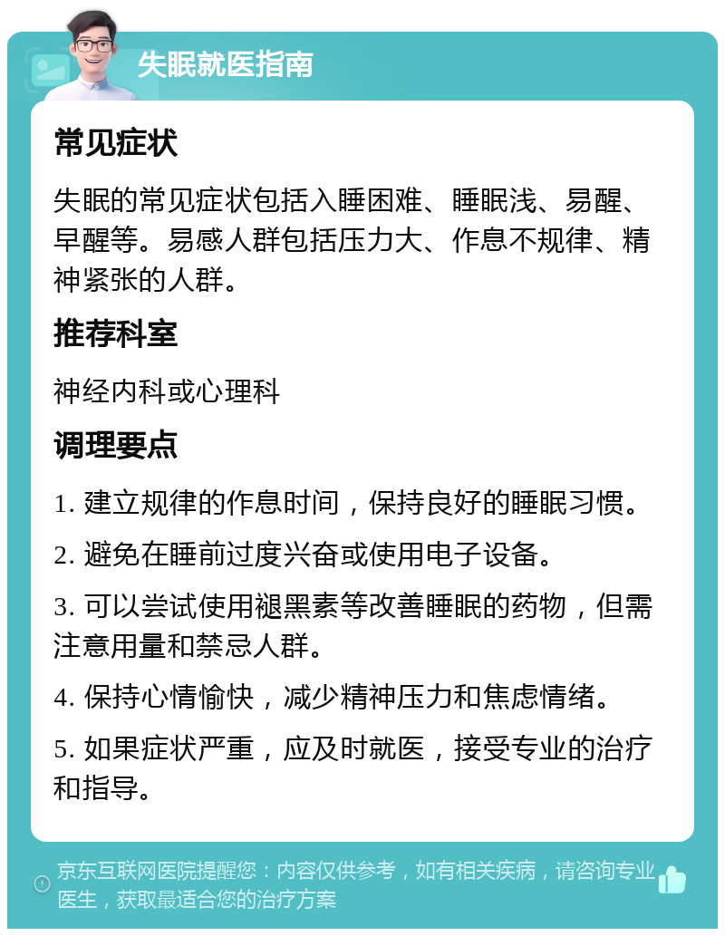 失眠就医指南 常见症状 失眠的常见症状包括入睡困难、睡眠浅、易醒、早醒等。易感人群包括压力大、作息不规律、精神紧张的人群。 推荐科室 神经内科或心理科 调理要点 1. 建立规律的作息时间，保持良好的睡眠习惯。 2. 避免在睡前过度兴奋或使用电子设备。 3. 可以尝试使用褪黑素等改善睡眠的药物，但需注意用量和禁忌人群。 4. 保持心情愉快，减少精神压力和焦虑情绪。 5. 如果症状严重，应及时就医，接受专业的治疗和指导。