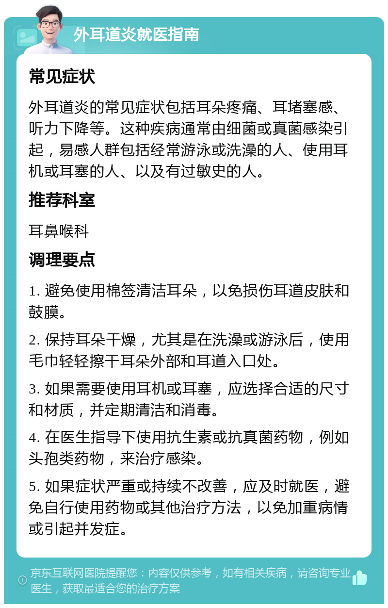 外耳道炎就医指南 常见症状 外耳道炎的常见症状包括耳朵疼痛、耳堵塞感、听力下降等。这种疾病通常由细菌或真菌感染引起，易感人群包括经常游泳或洗澡的人、使用耳机或耳塞的人、以及有过敏史的人。 推荐科室 耳鼻喉科 调理要点 1. 避免使用棉签清洁耳朵，以免损伤耳道皮肤和鼓膜。 2. 保持耳朵干燥，尤其是在洗澡或游泳后，使用毛巾轻轻擦干耳朵外部和耳道入口处。 3. 如果需要使用耳机或耳塞，应选择合适的尺寸和材质，并定期清洁和消毒。 4. 在医生指导下使用抗生素或抗真菌药物，例如头孢类药物，来治疗感染。 5. 如果症状严重或持续不改善，应及时就医，避免自行使用药物或其他治疗方法，以免加重病情或引起并发症。