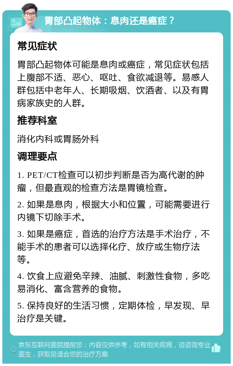 胃部凸起物体：息肉还是癌症？ 常见症状 胃部凸起物体可能是息肉或癌症，常见症状包括上腹部不适、恶心、呕吐、食欲减退等。易感人群包括中老年人、长期吸烟、饮酒者、以及有胃病家族史的人群。 推荐科室 消化内科或胃肠外科 调理要点 1. PET/CT检查可以初步判断是否为高代谢的肿瘤，但最直观的检查方法是胃镜检查。 2. 如果是息肉，根据大小和位置，可能需要进行内镜下切除手术。 3. 如果是癌症，首选的治疗方法是手术治疗，不能手术的患者可以选择化疗、放疗或生物疗法等。 4. 饮食上应避免辛辣、油腻、刺激性食物，多吃易消化、富含营养的食物。 5. 保持良好的生活习惯，定期体检，早发现、早治疗是关键。