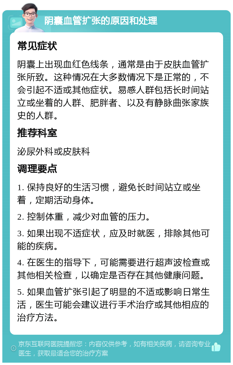 阴囊血管扩张的原因和处理 常见症状 阴囊上出现血红色线条，通常是由于皮肤血管扩张所致。这种情况在大多数情况下是正常的，不会引起不适或其他症状。易感人群包括长时间站立或坐着的人群、肥胖者、以及有静脉曲张家族史的人群。 推荐科室 泌尿外科或皮肤科 调理要点 1. 保持良好的生活习惯，避免长时间站立或坐着，定期活动身体。 2. 控制体重，减少对血管的压力。 3. 如果出现不适症状，应及时就医，排除其他可能的疾病。 4. 在医生的指导下，可能需要进行超声波检查或其他相关检查，以确定是否存在其他健康问题。 5. 如果血管扩张引起了明显的不适或影响日常生活，医生可能会建议进行手术治疗或其他相应的治疗方法。