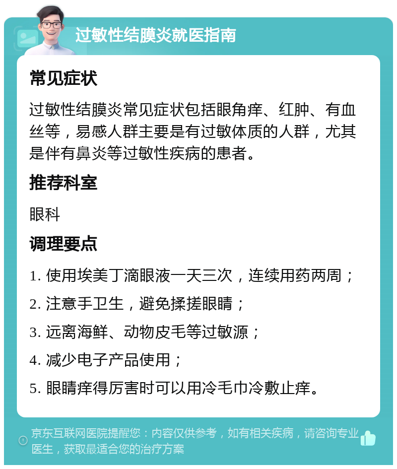 过敏性结膜炎就医指南 常见症状 过敏性结膜炎常见症状包括眼角痒、红肿、有血丝等，易感人群主要是有过敏体质的人群，尤其是伴有鼻炎等过敏性疾病的患者。 推荐科室 眼科 调理要点 1. 使用埃美丁滴眼液一天三次，连续用药两周； 2. 注意手卫生，避免揉搓眼睛； 3. 远离海鲜、动物皮毛等过敏源； 4. 减少电子产品使用； 5. 眼睛痒得厉害时可以用冷毛巾冷敷止痒。