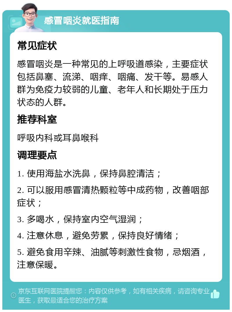 感冒咽炎就医指南 常见症状 感冒咽炎是一种常见的上呼吸道感染，主要症状包括鼻塞、流涕、咽痒、咽痛、发干等。易感人群为免疫力较弱的儿童、老年人和长期处于压力状态的人群。 推荐科室 呼吸内科或耳鼻喉科 调理要点 1. 使用海盐水洗鼻，保持鼻腔清洁； 2. 可以服用感冒清热颗粒等中成药物，改善咽部症状； 3. 多喝水，保持室内空气湿润； 4. 注意休息，避免劳累，保持良好情绪； 5. 避免食用辛辣、油腻等刺激性食物，忌烟酒，注意保暖。