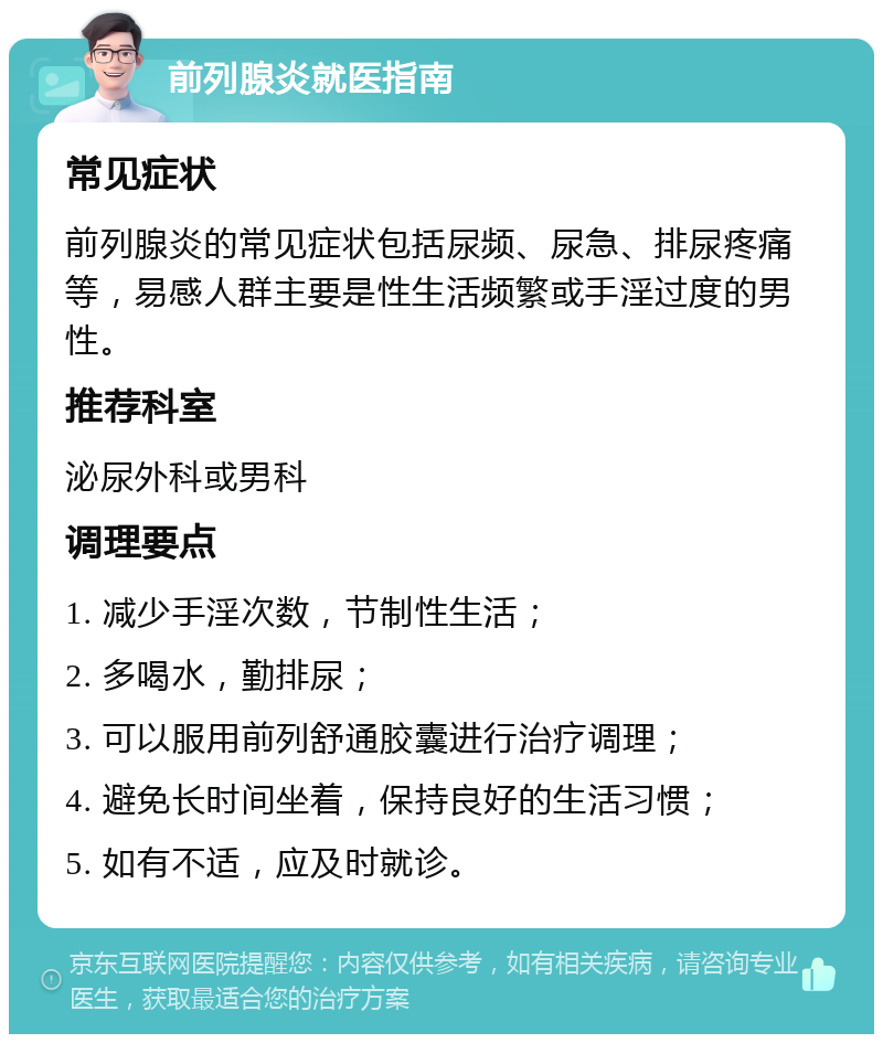 前列腺炎就医指南 常见症状 前列腺炎的常见症状包括尿频、尿急、排尿疼痛等，易感人群主要是性生活频繁或手淫过度的男性。 推荐科室 泌尿外科或男科 调理要点 1. 减少手淫次数，节制性生活； 2. 多喝水，勤排尿； 3. 可以服用前列舒通胶囊进行治疗调理； 4. 避免长时间坐着，保持良好的生活习惯； 5. 如有不适，应及时就诊。