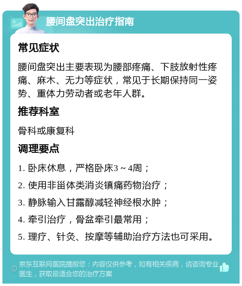 腰间盘突出治疗指南 常见症状 腰间盘突出主要表现为腰部疼痛、下肢放射性疼痛、麻木、无力等症状，常见于长期保持同一姿势、重体力劳动者或老年人群。 推荐科室 骨科或康复科 调理要点 1. 卧床休息，严格卧床3～4周； 2. 使用非甾体类消炎镇痛药物治疗； 3. 静脉输入甘露醇减轻神经根水肿； 4. 牵引治疗，骨盆牵引最常用； 5. 理疗、针灸、按摩等辅助治疗方法也可采用。