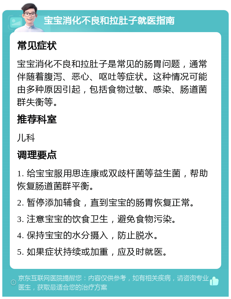 宝宝消化不良和拉肚子就医指南 常见症状 宝宝消化不良和拉肚子是常见的肠胃问题，通常伴随着腹泻、恶心、呕吐等症状。这种情况可能由多种原因引起，包括食物过敏、感染、肠道菌群失衡等。 推荐科室 儿科 调理要点 1. 给宝宝服用思连康或双歧杆菌等益生菌，帮助恢复肠道菌群平衡。 2. 暂停添加辅食，直到宝宝的肠胃恢复正常。 3. 注意宝宝的饮食卫生，避免食物污染。 4. 保持宝宝的水分摄入，防止脱水。 5. 如果症状持续或加重，应及时就医。