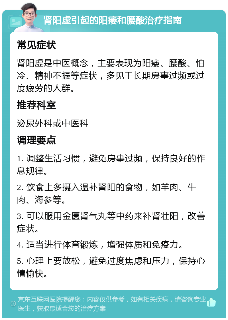 肾阳虚引起的阳痿和腰酸治疗指南 常见症状 肾阳虚是中医概念，主要表现为阳痿、腰酸、怕冷、精神不振等症状，多见于长期房事过频或过度疲劳的人群。 推荐科室 泌尿外科或中医科 调理要点 1. 调整生活习惯，避免房事过频，保持良好的作息规律。 2. 饮食上多摄入温补肾阳的食物，如羊肉、牛肉、海参等。 3. 可以服用金匮肾气丸等中药来补肾壮阳，改善症状。 4. 适当进行体育锻炼，增强体质和免疫力。 5. 心理上要放松，避免过度焦虑和压力，保持心情愉快。