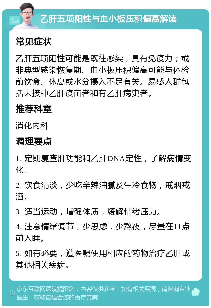 乙肝五项阳性与血小板压积偏高解读 常见症状 乙肝五项阳性可能是既往感染，具有免疫力；或非典型感染恢复期。血小板压积偏高可能与体检前饮食、休息或水分摄入不足有关。易感人群包括未接种乙肝疫苗者和有乙肝病史者。 推荐科室 消化内科 调理要点 1. 定期复查肝功能和乙肝DNA定性，了解病情变化。 2. 饮食清淡，少吃辛辣油腻及生冷食物，戒烟戒酒。 3. 适当运动，增强体质，缓解情绪压力。 4. 注意情绪调节，少思虑，少熬夜，尽量在11点前入睡。 5. 如有必要，遵医嘱使用相应的药物治疗乙肝或其他相关疾病。