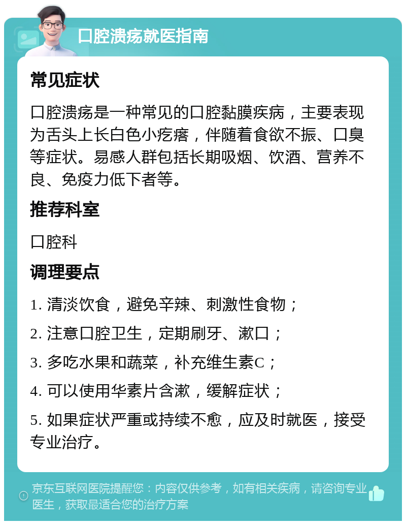 口腔溃疡就医指南 常见症状 口腔溃疡是一种常见的口腔黏膜疾病，主要表现为舌头上长白色小疙瘩，伴随着食欲不振、口臭等症状。易感人群包括长期吸烟、饮酒、营养不良、免疫力低下者等。 推荐科室 口腔科 调理要点 1. 清淡饮食，避免辛辣、刺激性食物； 2. 注意口腔卫生，定期刷牙、漱口； 3. 多吃水果和蔬菜，补充维生素C； 4. 可以使用华素片含漱，缓解症状； 5. 如果症状严重或持续不愈，应及时就医，接受专业治疗。