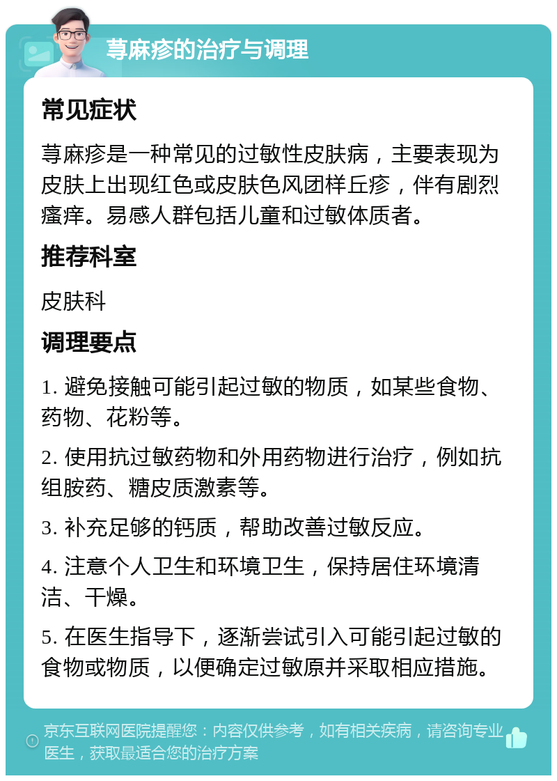 荨麻疹的治疗与调理 常见症状 荨麻疹是一种常见的过敏性皮肤病，主要表现为皮肤上出现红色或皮肤色风团样丘疹，伴有剧烈瘙痒。易感人群包括儿童和过敏体质者。 推荐科室 皮肤科 调理要点 1. 避免接触可能引起过敏的物质，如某些食物、药物、花粉等。 2. 使用抗过敏药物和外用药物进行治疗，例如抗组胺药、糖皮质激素等。 3. 补充足够的钙质，帮助改善过敏反应。 4. 注意个人卫生和环境卫生，保持居住环境清洁、干燥。 5. 在医生指导下，逐渐尝试引入可能引起过敏的食物或物质，以便确定过敏原并采取相应措施。