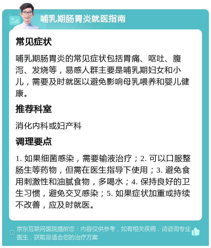 哺乳期肠胃炎就医指南 常见症状 哺乳期肠胃炎的常见症状包括胃痛、呕吐、腹泻、发烧等，易感人群主要是哺乳期妇女和小儿，需要及时就医以避免影响母乳喂养和婴儿健康。 推荐科室 消化内科或妇产科 调理要点 1. 如果细菌感染，需要输液治疗；2. 可以口服整肠生等药物，但需在医生指导下使用；3. 避免食用刺激性和油腻食物，多喝水；4. 保持良好的卫生习惯，避免交叉感染；5. 如果症状加重或持续不改善，应及时就医。