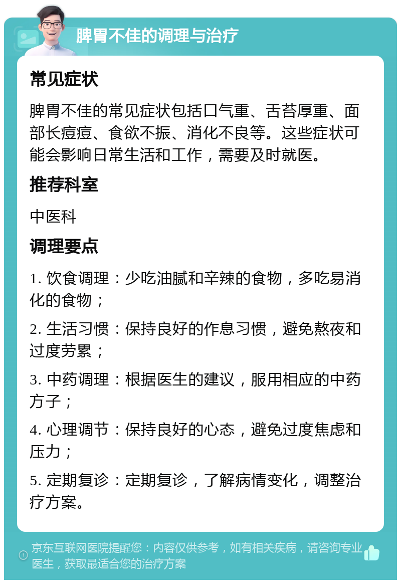 脾胃不佳的调理与治疗 常见症状 脾胃不佳的常见症状包括口气重、舌苔厚重、面部长痘痘、食欲不振、消化不良等。这些症状可能会影响日常生活和工作，需要及时就医。 推荐科室 中医科 调理要点 1. 饮食调理：少吃油腻和辛辣的食物，多吃易消化的食物； 2. 生活习惯：保持良好的作息习惯，避免熬夜和过度劳累； 3. 中药调理：根据医生的建议，服用相应的中药方子； 4. 心理调节：保持良好的心态，避免过度焦虑和压力； 5. 定期复诊：定期复诊，了解病情变化，调整治疗方案。