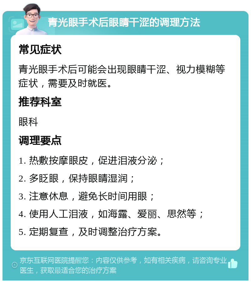 青光眼手术后眼睛干涩的调理方法 常见症状 青光眼手术后可能会出现眼睛干涩、视力模糊等症状，需要及时就医。 推荐科室 眼科 调理要点 1. 热敷按摩眼皮，促进泪液分泌； 2. 多眨眼，保持眼睛湿润； 3. 注意休息，避免长时间用眼； 4. 使用人工泪液，如海露、爱丽、思然等； 5. 定期复查，及时调整治疗方案。