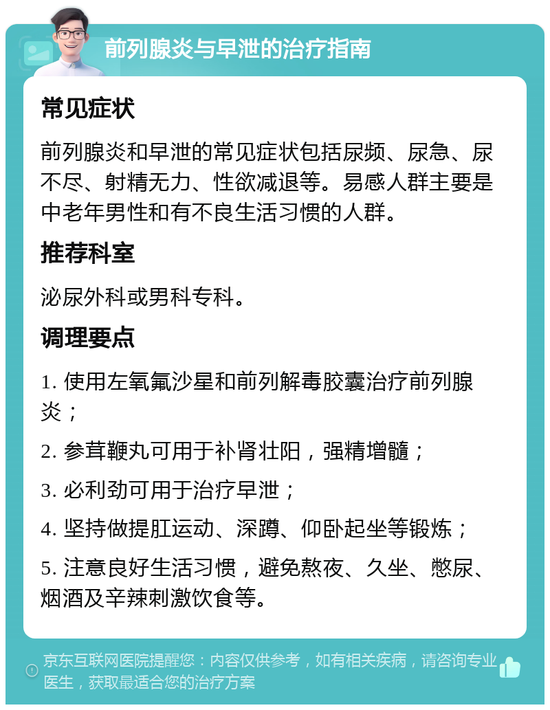 前列腺炎与早泄的治疗指南 常见症状 前列腺炎和早泄的常见症状包括尿频、尿急、尿不尽、射精无力、性欲减退等。易感人群主要是中老年男性和有不良生活习惯的人群。 推荐科室 泌尿外科或男科专科。 调理要点 1. 使用左氧氟沙星和前列解毒胶囊治疗前列腺炎； 2. 参茸鞭丸可用于补肾壮阳，强精增髓； 3. 必利劲可用于治疗早泄； 4. 坚持做提肛运动、深蹲、仰卧起坐等锻炼； 5. 注意良好生活习惯，避免熬夜、久坐、憋尿、烟酒及辛辣刺激饮食等。