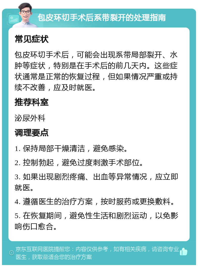 包皮环切手术后系带裂开的处理指南 常见症状 包皮环切手术后，可能会出现系带局部裂开、水肿等症状，特别是在手术后的前几天内。这些症状通常是正常的恢复过程，但如果情况严重或持续不改善，应及时就医。 推荐科室 泌尿外科 调理要点 1. 保持局部干燥清洁，避免感染。 2. 控制勃起，避免过度刺激手术部位。 3. 如果出现剧烈疼痛、出血等异常情况，应立即就医。 4. 遵循医生的治疗方案，按时服药或更换敷料。 5. 在恢复期间，避免性生活和剧烈运动，以免影响伤口愈合。